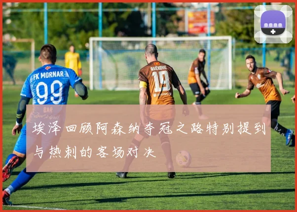埃泽回顾阿森纳夺冠之路特别提到与热刺的客场对决
