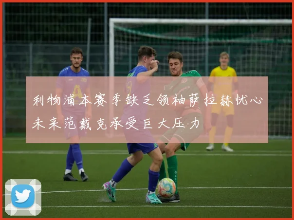 利物浦本赛季缺乏领袖萨拉赫忧心未来范戴克承受巨大压力