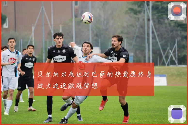 贝尔纳尔表达对巴萨的热爱愿终身效力追逐欧冠梦想
