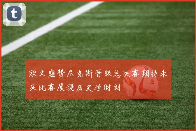 欧文盛赞尼克斯晋级总决赛期待未来比赛展现历史性时刻