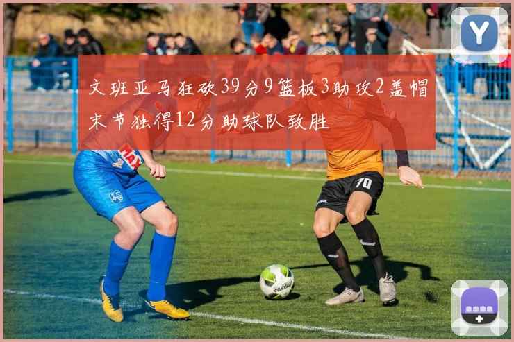 文班亚马狂砍39分9篮板3助攻2盖帽末节独得12分助球队致胜