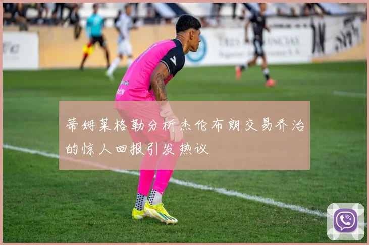 蒂姆莱格勒分析杰伦布朗交易乔治的惊人回报引发热议
