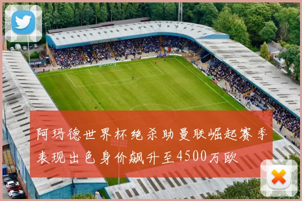 阿玛德世界杯绝杀助曼联崛起赛季表现出色身价飙升至4500万欧
