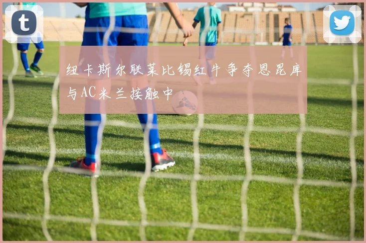纽卡斯尔联莱比锡红牛争夺恩昆库与AC米兰接触中