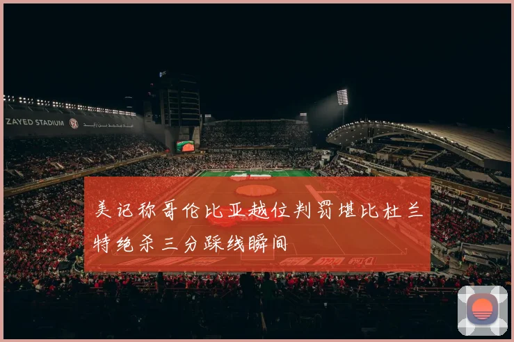 美记称哥伦比亚越位判罚堪比杜兰特绝杀三分踩线瞬间