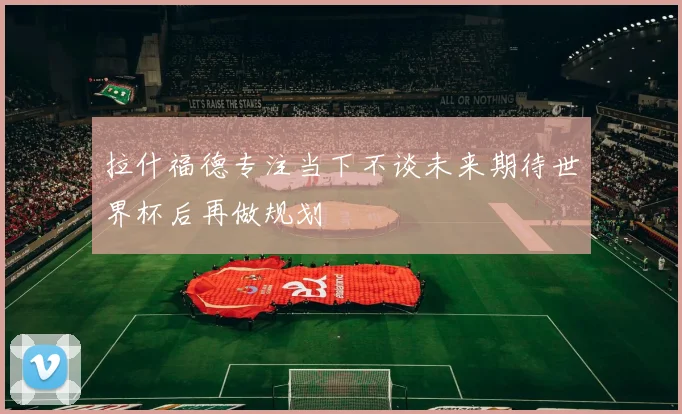 拉什福德专注当下不谈未来期待世界杯后再做规划