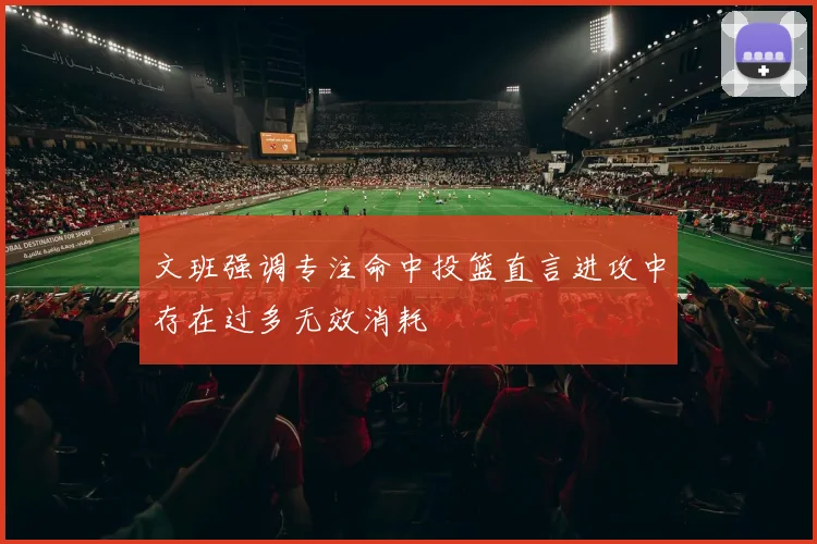 文班强调专注命中投篮直言进攻中存在过多无效消耗