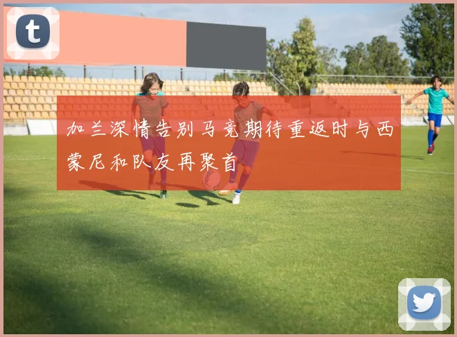 加兰深情告别马竞期待重返时与西蒙尼和队友再聚首