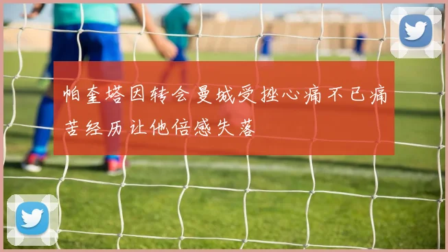 帕奎塔因转会曼城受挫心痛不已痛苦经历让他倍感失落