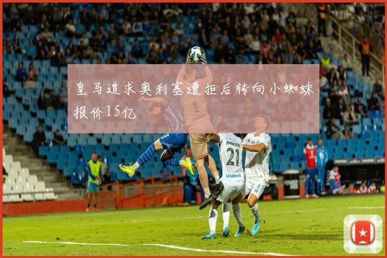 皇马追求奥利塞遭拒后转向小蜘蛛报价15亿