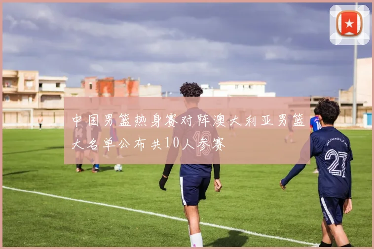 中国男篮热身赛对阵澳大利亚男篮大名单公布共10人参赛