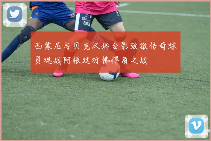 西蒙尼与贝克汉姆合影致敬传奇球员观战阿根廷对佛得角之战