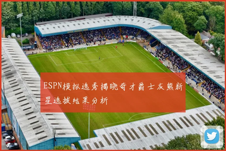 ESPN模拟选秀揭晓奇才爵士灰熊新星选拔结果分析