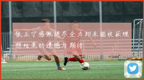 张玉宁感慨拼尽全力却未能收获理想结果的遗憾与期待