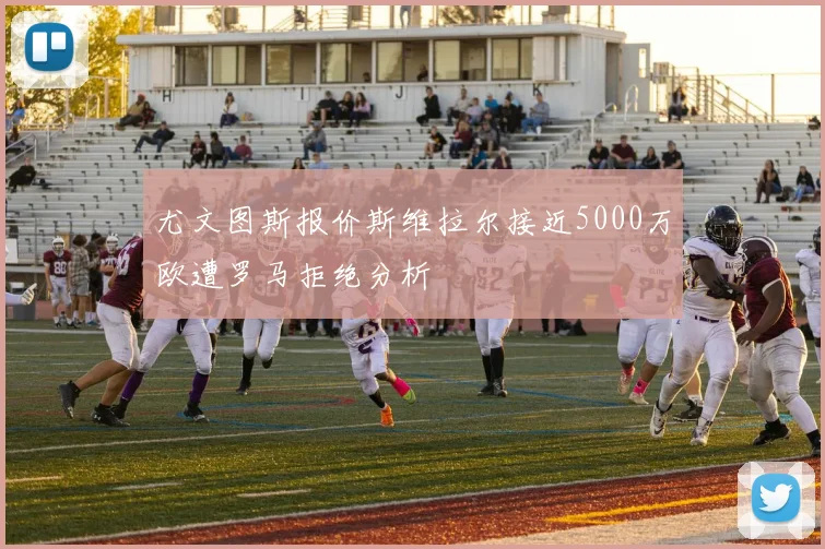 尤文图斯报价斯维拉尔接近5000万欧遭罗马拒绝分析